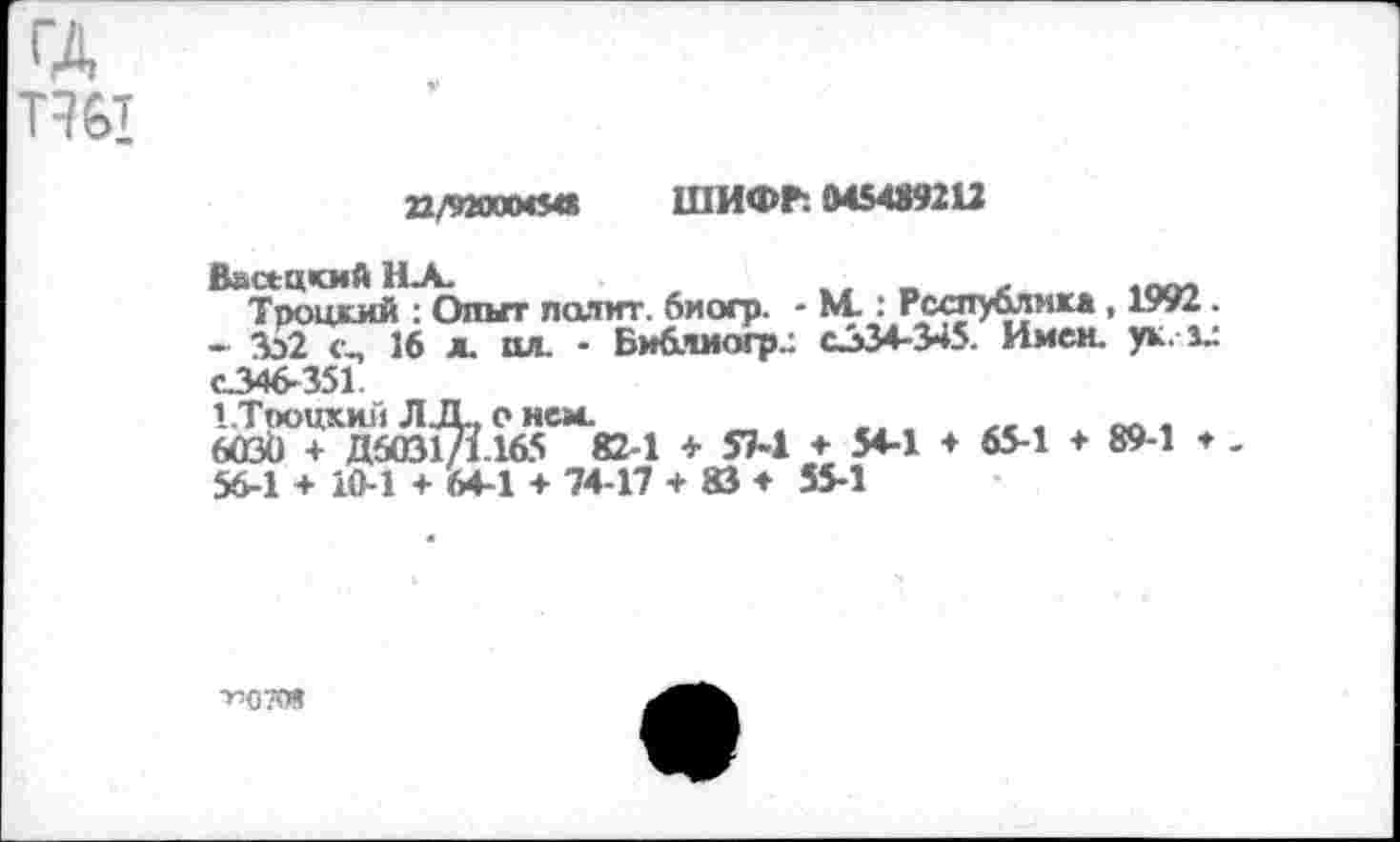 ﻿ГД тэы
П/9200МШ ШИФГ. 045489212
ВнскцкмйНА.	.. „	,пм
Троцкий : Опыт полит. биогр. - N4.: Республика , 1992.
- 352 <ц 16 л. пл. - Библиогр.: С334-345. Имен. ук.1Л С346-351.
1.Тооцкий Л ЦБ, о нем.	,
6030 + Д6031/1165 82-1 + 57-1 ♦ 54-1 ♦ 65-1 ♦ 89-1 ♦ -56-1 + 10-1 + 64-1 + 74-17 + 83 ♦ 55-1
